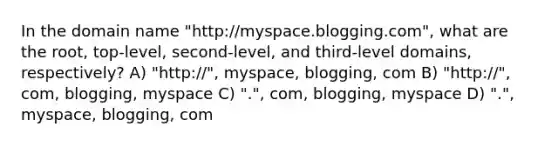 In the domain name "http://myspace.blogging.com", what are the root, top-level, second-level, and third-level domains, respectively? A) "http://", myspace, blogging, com B) "http://", com, blogging, myspace C) ".", com, blogging, myspace D) ".", myspace, blogging, com