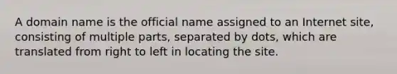 A domain name is the official name assigned to an Internet site, consisting of multiple parts, separated by dots, which are translated from right to left in locating the site.