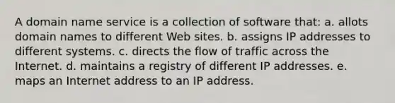 A domain name service is a collection of software that: a. allots domain names to different Web sites. b. assigns IP addresses to different systems. c. directs the flow of traffic across the Internet. d. maintains a registry of different IP addresses. e. maps an Internet address to an IP address.