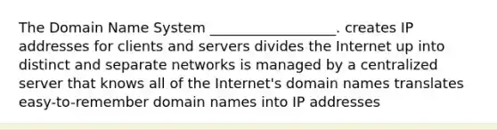 The Domain Name System __________________. creates IP addresses for clients and servers divides the Internet up into distinct and separate networks is managed by a centralized server that knows all of the Internet's domain names translates easy-to-remember domain names into IP addresses