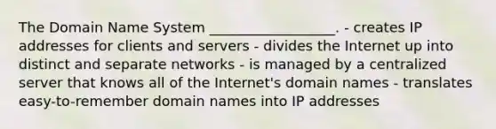 The Domain Name System __________________. - creates IP addresses for clients and servers - divides the Internet up into distinct and separate networks - is managed by a centralized server that knows all of the Internet's domain names - translates easy-to-remember domain names into IP addresses