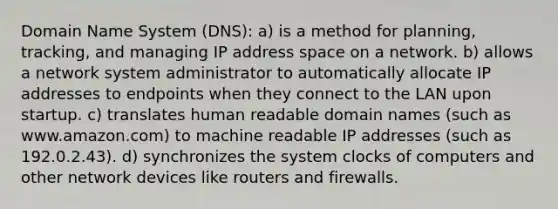 Domain Name System (DNS): a) is a method for planning, tracking, and managing IP address space on a network. b) allows a network system administrator to automatically allocate IP addresses to endpoints when they connect to the LAN upon startup. c) translates human readable domain names (such as www.amazon.com) to machine readable IP addresses (such as 192.0.2.43). d) synchronizes the system clocks of computers and other network devices like routers and firewalls.