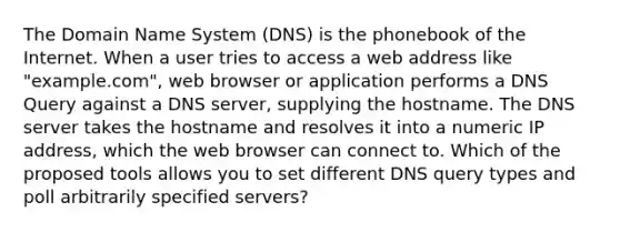 The Domain Name System (DNS) is the phonebook of the Internet. When a user tries to access a web address like "example.com", web browser or application performs a DNS Query against a DNS server, supplying the hostname. The DNS server takes the hostname and resolves it into a numeric IP address, which the web browser can connect to. Which of the proposed tools allows you to set different DNS query types and poll arbitrarily specified servers?