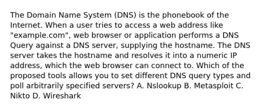 The Domain Name System (DNS) is the phonebook of the Internet. When a user tries to access a web address like "example.com", web browser or application performs a DNS Query against a DNS server, supplying the hostname. The DNS server takes the hostname and resolves it into a numeric IP address, which the web browser can connect to. Which of the proposed tools allows you to set different DNS query types and poll arbitrarily specified servers? A. Nslookup B. Metasploit C. Nikto D. Wireshark