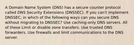 A Domain Name System (DNS) has a secure counter protocol called DNS Security Extensions (DNSSEC). If you can't implement DNSSEC, in which of the following ways can you secure DNS without migrating to DNSSEC? Use caching-only DNS servers. All of these Limit or disable zone transfers. Use trusted DNS forwarders. Use firewalls and limit communications to the DNS server.