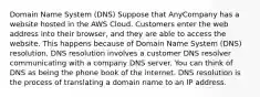 Domain Name System (DNS) Suppose that AnyCompany has a website hosted in the AWS Cloud. Customers enter the web address into their browser, and they are able to access the website. This happens because of Domain Name System (DNS) resolution. DNS resolution involves a customer DNS resolver communicating with a company DNS server. You can think of DNS as being the phone book of the internet. DNS resolution is the process of translating a domain name to an IP address.