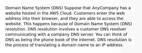 Domain Name System (DNS) Suppose that AnyCompany has a website hosted in the AWS Cloud. Customers enter the web address into their browser, and they are able to access the website. This happens because of Domain Name System (DNS) resolution. DNS resolution involves a customer DNS resolver communicating with a company DNS server. You can think of DNS as being the phone book of the internet. DNS resolution is the process of translating a domain name to an IP address.