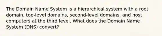 The Domain Name System is a hierarchical system with a root domain, top-level domains, second-level domains, and host computers at the third level. What does the Domain Name System (DNS) convert?