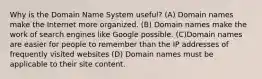 Why is the Domain Name System useful? (A) Domain names make the Internet more organized. (B) Domain names make the work of search engines like Google possible. (C)Domain names are easier for people to remember than the IP addresses of frequently visited websites (D) Domain names must be applicable to their site content.