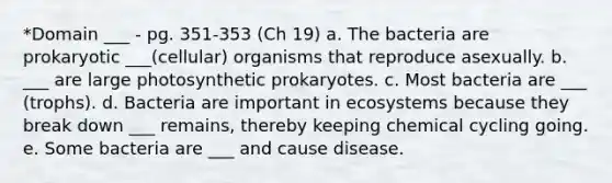 *Domain ___ - pg. 351-353 (Ch 19) a. The bacteria are prokaryotic ___(cellular) organisms that reproduce asexually. b. ___ are large photosynthetic prokaryotes. c. Most bacteria are ___ (trophs). d. Bacteria are important in ecosystems because they break down ___ remains, thereby keeping chemical cycling going. e. Some bacteria are ___ and cause disease.