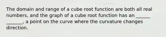 The domain and range of a cube root function are both all real numbers, and the graph of a cube root function has an ______ _______, a point on the curve where the curvature changes direction.