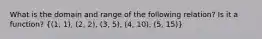 What is the domain and range of the following relation? Is it a function? ((1, 1), (2, 2), (3, 5), (4, 10), (5, 15))