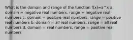 What is the domain and range of the function f(x)=a^x a. domain = negative real numbers, range = negative real numbers c. domain = positive real numbers, range = positive real numbers b. domain = all real numbers, range = all real numbers d. domain = real numbers, range = positive real numbers