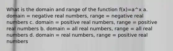 What is the domain and range of the function f(x)=a^x a. domain = negative real numbers, range = negative real numbers c. domain = positive real numbers, range = positive real numbers b. domain = all real numbers, range = all real numbers d. domain = real numbers, range = positive real numbers