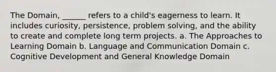 The Domain, ______ refers to a child's eagerness to learn. It includes curiosity, persistence, problem solving, and the ability to create and complete long term projects. a. The Approaches to Learning Domain b. Language and Communication Domain c. Cognitive Development and General Knowledge Domain