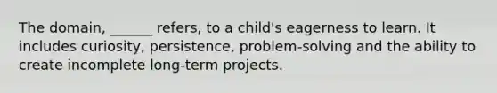 The domain, ______ refers, to a child's eagerness to learn. It includes curiosity, persistence, problem-solving and the ability to create incomplete long-term projects.