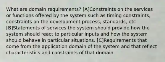 What are domain requirements? [A]Constraints on the services or functions offered by the system such as timing constraints, constraints on the development process, standards, etc [B]Statements of services the system should provide how the system should react to particular inputs and how the system should behave in particular situations. [C]Requirements that come from the application domain of the system and that reflect characteristics and constraints of that domain