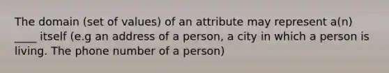 The domain (set of values) of an attribute may represent a(n) ____ itself (e.g an address of a person, a city in which a person is living. The phone number of a person)