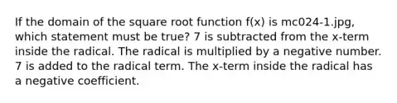 If the domain of the square root function f(x) is mc024-1.jpg, which statement must be true? 7 is subtracted from the x-term inside the radical. The radical is multiplied by a negative number. 7 is added to the radical term. The x-term inside the radical has a negative coefficient.