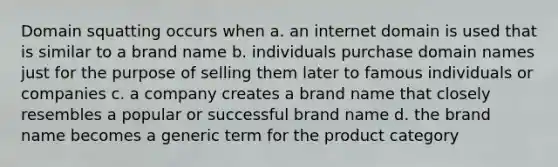 Domain squatting occurs when a. an internet domain is used that is similar to a brand name b. individuals purchase domain names just for the purpose of selling them later to famous individuals or companies c. a company creates a brand name that closely resembles a popular or successful brand name d. the brand name becomes a generic term for the product category