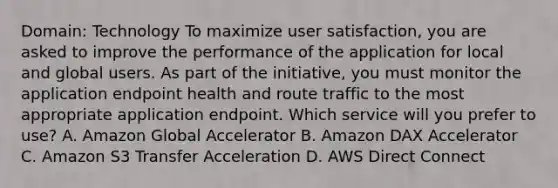 Domain: Technology To maximize user satisfaction, you are asked to improve the performance of the application for local and global users. As part of the initiative, you must monitor the application endpoint health and route traffic to the most appropriate application endpoint. Which service will you prefer to use? A. Amazon Global Accelerator B. Amazon DAX Accelerator C. Amazon S3 Transfer Acceleration D. AWS Direct Connect