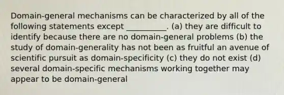 Domain-general mechanisms can be characterized by all of the following statements except __________. (a) they are difficult to identify because there are no domain-general problems (b) the study of domain-generality has not been as fruitful an avenue of scientific pursuit as domain-specificity (c) they do not exist (d) several domain-specific mechanisms working together may appear to be domain-general