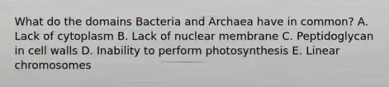 What do the domains Bacteria and Archaea have in common? A. Lack of cytoplasm B. Lack of nuclear membrane C. Peptidoglycan in cell walls D. Inability to perform photosynthesis E. Linear chromosomes