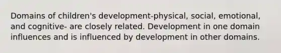 Domains of children's development-physical, social, emotional, and cognitive- are closely related. Development in one domain influences and is influenced by development in other domains.