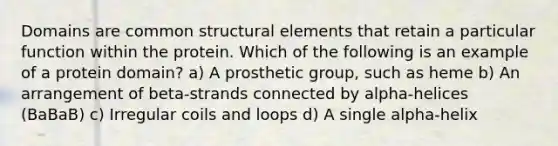 Domains are common structural elements that retain a particular function within the protein. Which of the following is an example of a protein domain? a) A prosthetic group, such as heme b) An arrangement of beta-strands connected by alpha-helices (BaBaB) c) Irregular coils and loops d) A single alpha-helix