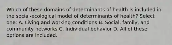 Which of these domains of determinants of health is included in the social-ecological model of determinants of health? Select one: A. Living and working conditions B. Social, family, and community networks C. Individual behavior D. All of these options are included.