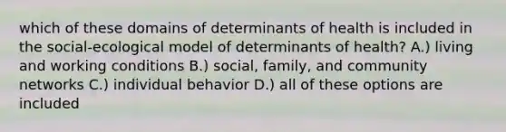 which of these domains of determinants of health is included in the social-ecological model of determinants of health? A.) living and working conditions B.) social, family, and community networks C.) individual behavior D.) all of these options are included