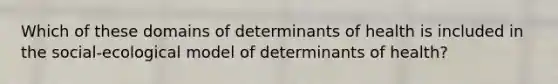 Which of these domains of determinants of health is included in the social-ecological model of determinants of health?