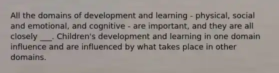 All the domains of development and learning - physical, social and emotional, and cognitive - are important, and they are all closely ___. Children's development and learning in one domain influence and are influenced by what takes place in other domains.