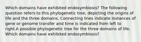 Which domains have exhibited endosymbiosis? The following question refers to this phylogenetic tree, depicting the origins of life and the three domains. Connecting lines indicate instances of gene or genome transfer and time is indicated from left to right.A possible phylogenetic tree for the three domains of life. Which domains have exhibited endosymbiosis?