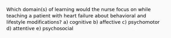 Which domain(s) of learning would the nurse focus on while teaching a patient with heart failure about behavioral and lifestyle modifications? a) cognitive b) affective c) psychomotor d) attentive e) psychosocial