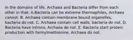 In the domains of life, Archaea and Bacteria differ from each other in that: A.Bacteria can be extreme thermophiles, Archaea cannot. B. Archaea contain membrane bound organelles, bacteria do not. C. Archaea contain cell walls, bacteria do not. D. Bacteria have introns, Archaea do not. E. Bacteria start protein production with formylmethionine, Archaea do not.