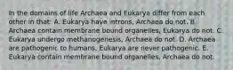 In the domains of life Archaea and Eukarya differ from each other in that: A. Eukarya have introns, Archaea do not. B. Archaea contain membrane bound organelles, Eukarya do not. C. Eukarya undergo methanogenesis, Archaea do not. D. Archaea are pathogenic to humans, Eukarya are never pathogenic. E. Eukarya contain membrane bound organelles, Archaea do not.