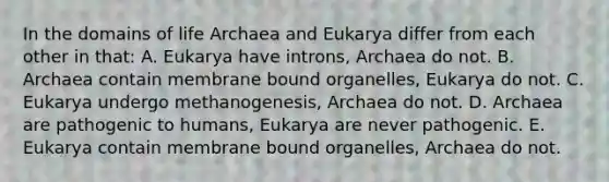 In the domains of life Archaea and Eukarya differ from each other in that: A. Eukarya have introns, Archaea do not. B. Archaea contain membrane bound organelles, Eukarya do not. C. Eukarya undergo methanogenesis, Archaea do not. D. Archaea are pathogenic to humans, Eukarya are never pathogenic. E. Eukarya contain membrane bound organelles, Archaea do not.