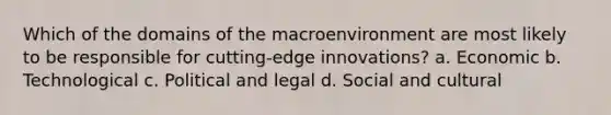 Which of the domains of the macroenvironment are most likely to be responsible for cutting-edge innovations? a. Economic b. Technological c. Political and legal d. Social and cultural