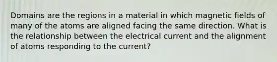 Domains are the regions in a material in which <a href='https://www.questionai.com/knowledge/kqorUT4tK2-magnetic-fields' class='anchor-knowledge'>magnetic fields</a> of many of the atoms are aligned facing the same direction. What is the relationship between the electrical current and the alignment of atoms responding to the current?