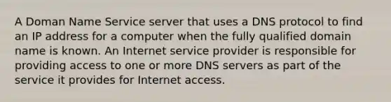 A Doman Name Service server that uses a DNS protocol to find an IP address for a computer when the fully qualified domain name is known. An Internet service provider is responsible for providing access to one or more DNS servers as part of the service it provides for Internet access.