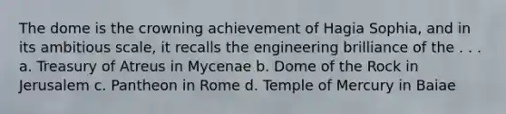 The dome is the crowning achievement of Hagia Sophia, and in its ambitious scale, it recalls the engineering brilliance of the . . . a. Treasury of Atreus in Mycenae b. Dome of the Rock in Jerusalem c. Pantheon in Rome d. Temple of Mercury in Baiae