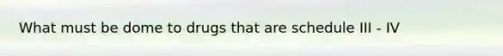 What must be dome to drugs that are schedule III - IV