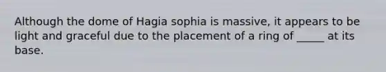 Although the dome of Hagia sophia is massive, it appears to be light and graceful due to the placement of a ring of _____ at its base.