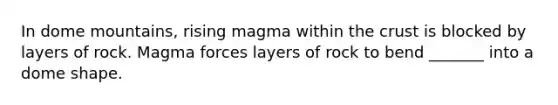 In dome mountains, rising magma within the crust is blocked by layers of rock. Magma forces layers of rock to bend _______ into a dome shape.