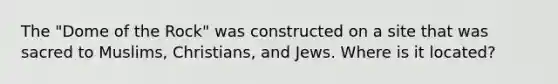 The "Dome of the Rock" was constructed on a site that was sacred to Muslims, Christians, and Jews. Where is it located?