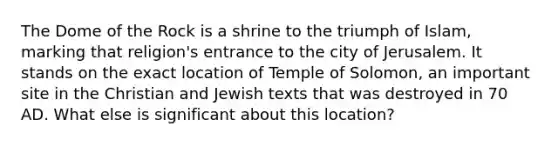 The Dome of the Rock is a shrine to the triumph of Islam, marking that religion's entrance to the city of Jerusalem. It stands on the exact location of Temple of Solomon, an important site in the Christian and Jewish texts that was destroyed in 70 AD. What else is significant about this location?