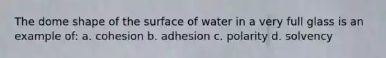 The dome shape of the surface of water in a very full glass is an example of: a. cohesion b. adhesion c. polarity d. solvency