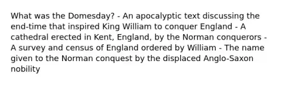 What was the Domesday? - An apocalyptic text discussing the end-time that inspired King William to conquer England - A cathedral erected in Kent, England, by the Norman conquerors - A survey and census of England ordered by William - The name given to the Norman conquest by the displaced Anglo-Saxon nobility