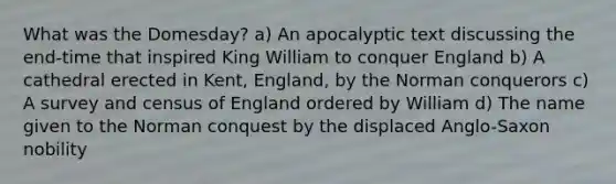 What was the Domesday? a) An apocalyptic text discussing the end-time that inspired King William to conquer England b) A cathedral erected in Kent, England, by the Norman conquerors c) A survey and census of England ordered by William d) The name given to the Norman conquest by the displaced Anglo-Saxon nobility